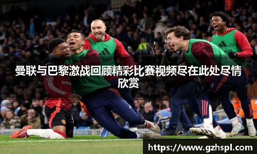 曼联与巴黎激战回顾精彩比赛视频尽在此处尽情欣赏